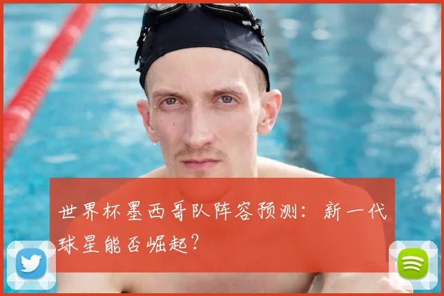 世界杯墨西哥队阵容预测：新一代球星能否崛起？